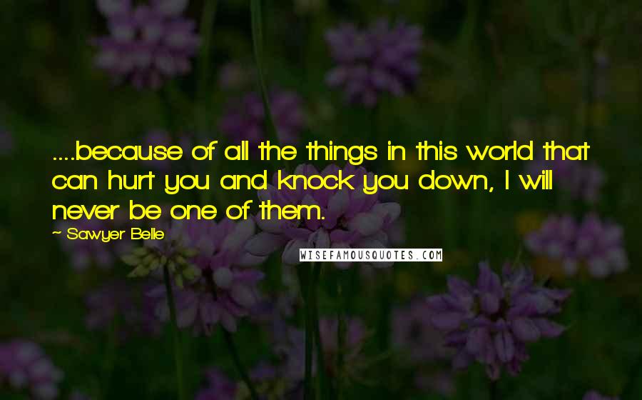 Sawyer Belle Quotes: ....because of all the things in this world that can hurt you and knock you down, I will never be one of them.