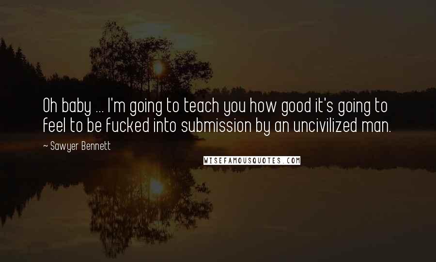 Sawyer Bennett Quotes: Oh baby ... I'm going to teach you how good it's going to feel to be fucked into submission by an uncivilized man.