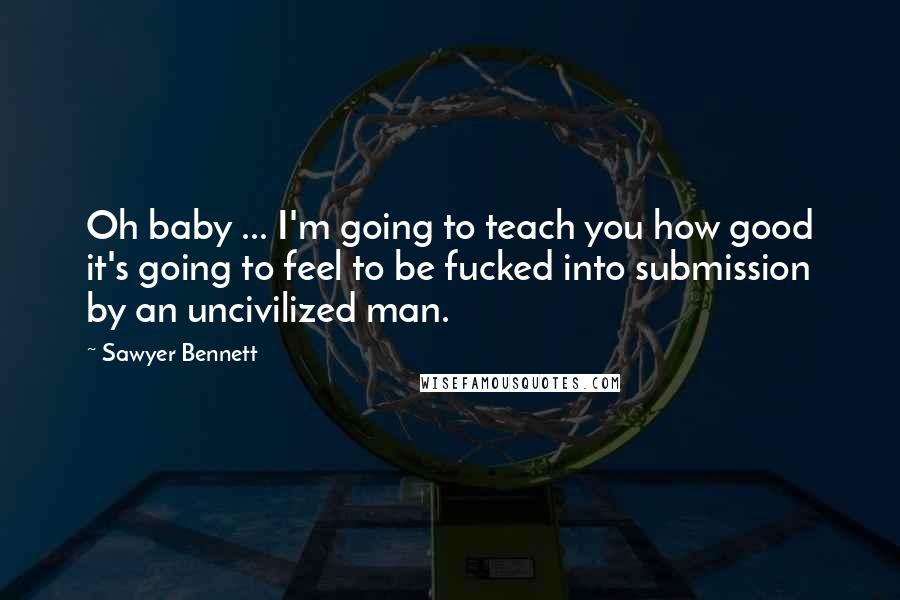 Sawyer Bennett Quotes: Oh baby ... I'm going to teach you how good it's going to feel to be fucked into submission by an uncivilized man.