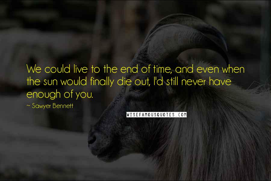 Sawyer Bennett Quotes: We could live to the end of time, and even when the sun would finally die out, I'd still never have enough of you.