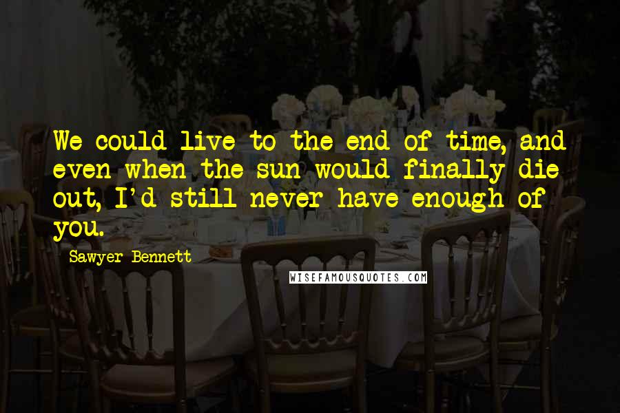 Sawyer Bennett Quotes: We could live to the end of time, and even when the sun would finally die out, I'd still never have enough of you.