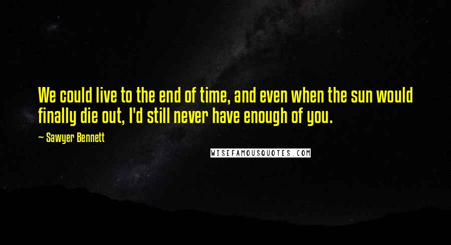 Sawyer Bennett Quotes: We could live to the end of time, and even when the sun would finally die out, I'd still never have enough of you.