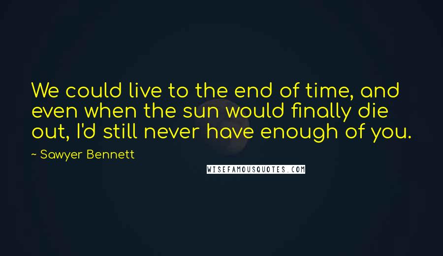 Sawyer Bennett Quotes: We could live to the end of time, and even when the sun would finally die out, I'd still never have enough of you.