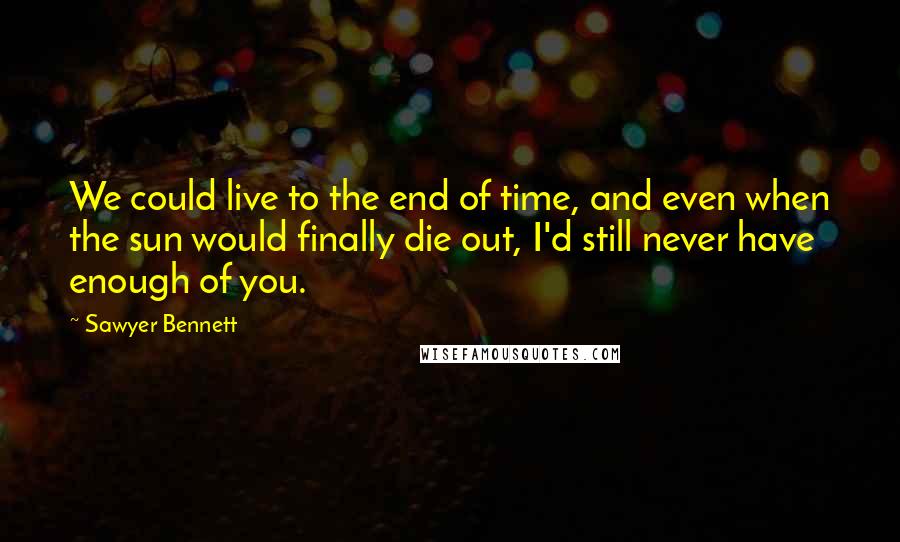 Sawyer Bennett Quotes: We could live to the end of time, and even when the sun would finally die out, I'd still never have enough of you.