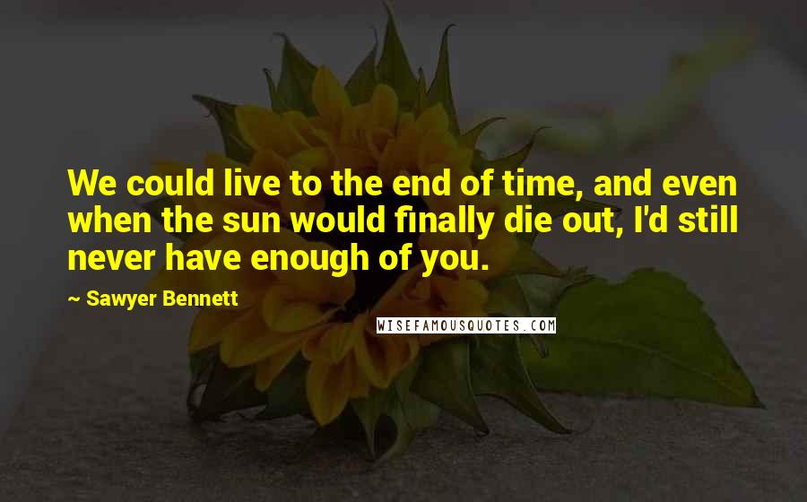 Sawyer Bennett Quotes: We could live to the end of time, and even when the sun would finally die out, I'd still never have enough of you.