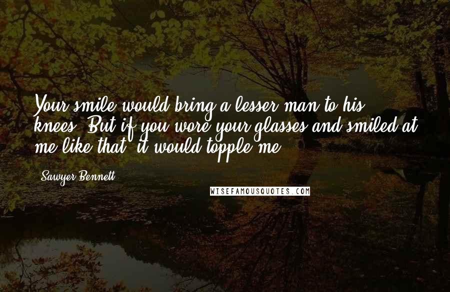 Sawyer Bennett Quotes: Your smile would bring a lesser man to his knees. But if you wore your glasses and smiled at me like that, it would topple me.