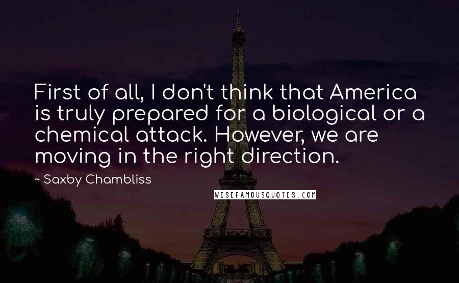 Saxby Chambliss Quotes: First of all, I don't think that America is truly prepared for a biological or a chemical attack. However, we are moving in the right direction.