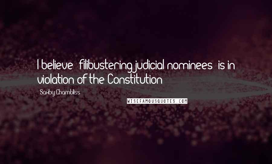 Saxby Chambliss Quotes: I believe [filibustering judicial nominees] is in violation of the Constitution