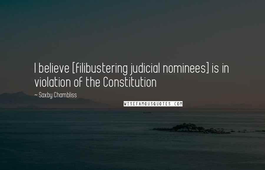 Saxby Chambliss Quotes: I believe [filibustering judicial nominees] is in violation of the Constitution