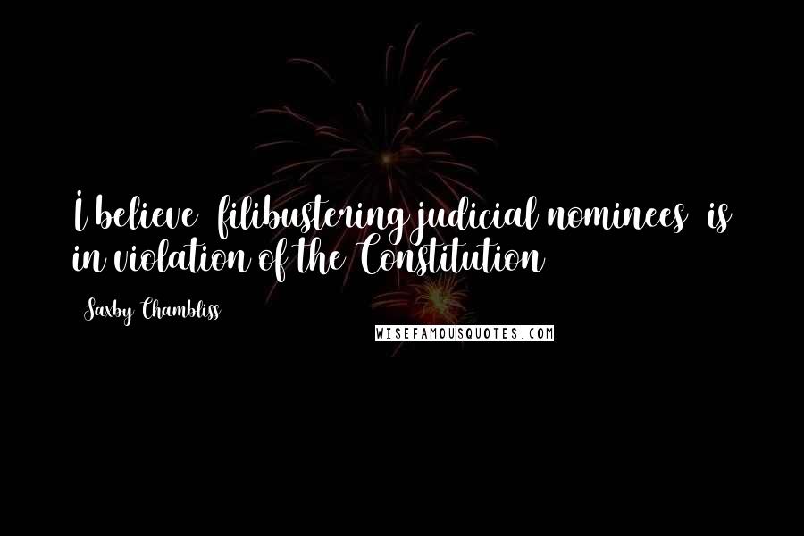 Saxby Chambliss Quotes: I believe [filibustering judicial nominees] is in violation of the Constitution