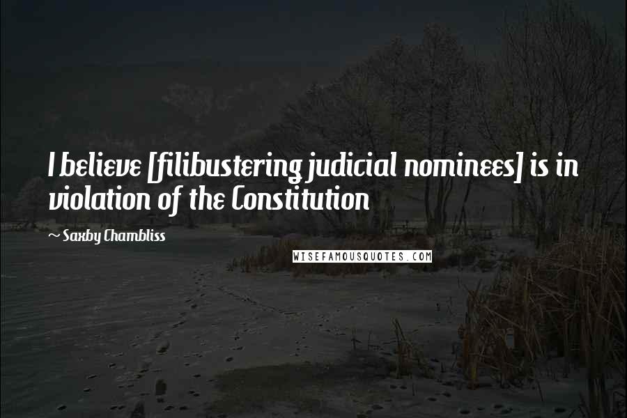 Saxby Chambliss Quotes: I believe [filibustering judicial nominees] is in violation of the Constitution