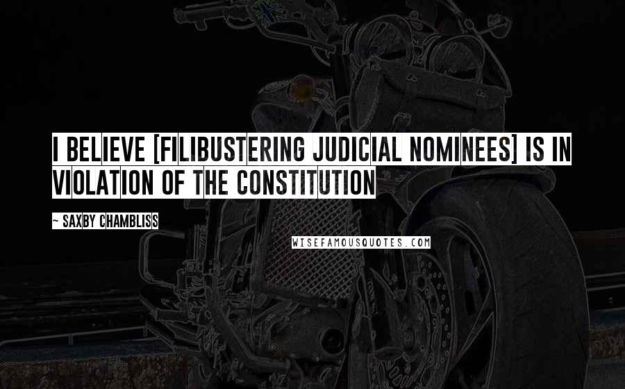 Saxby Chambliss Quotes: I believe [filibustering judicial nominees] is in violation of the Constitution