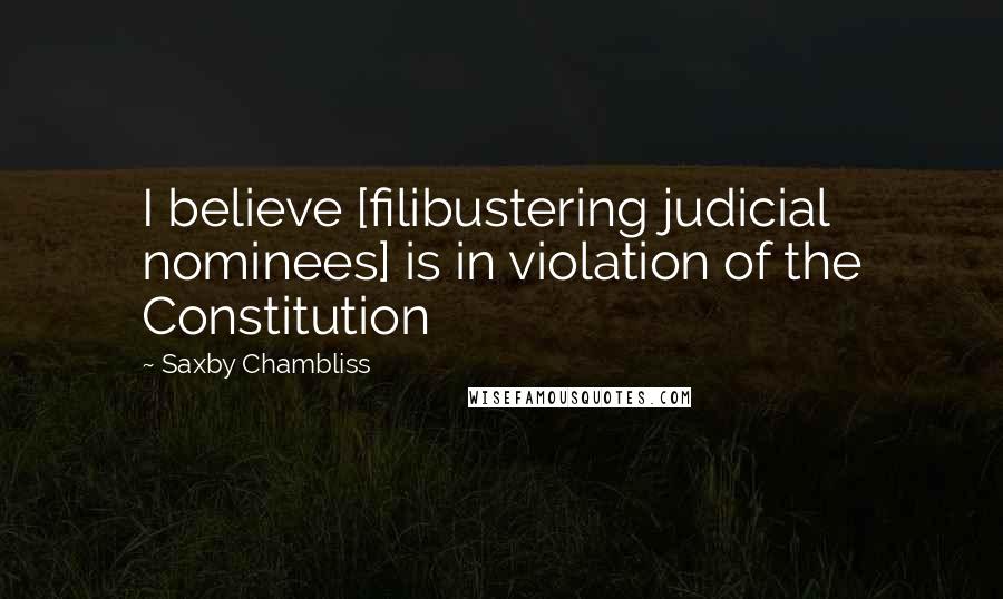 Saxby Chambliss Quotes: I believe [filibustering judicial nominees] is in violation of the Constitution