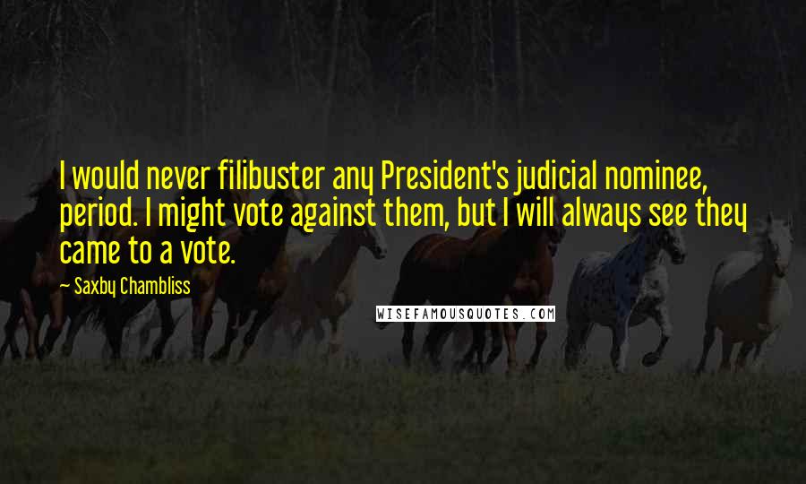 Saxby Chambliss Quotes: I would never filibuster any President's judicial nominee, period. I might vote against them, but I will always see they came to a vote.