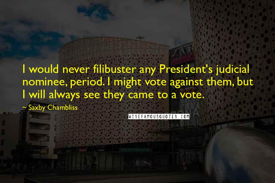 Saxby Chambliss Quotes: I would never filibuster any President's judicial nominee, period. I might vote against them, but I will always see they came to a vote.