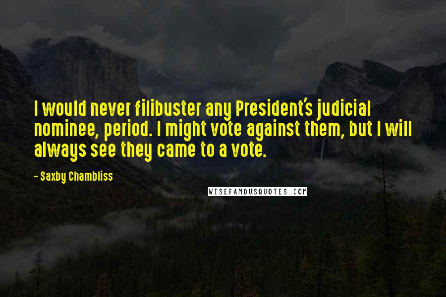 Saxby Chambliss Quotes: I would never filibuster any President's judicial nominee, period. I might vote against them, but I will always see they came to a vote.