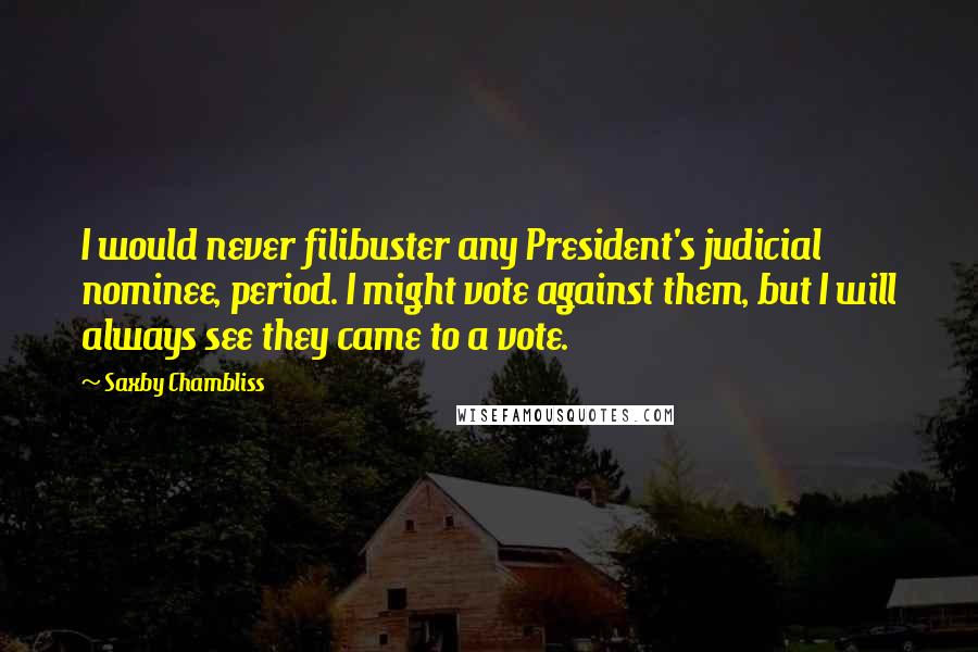 Saxby Chambliss Quotes: I would never filibuster any President's judicial nominee, period. I might vote against them, but I will always see they came to a vote.