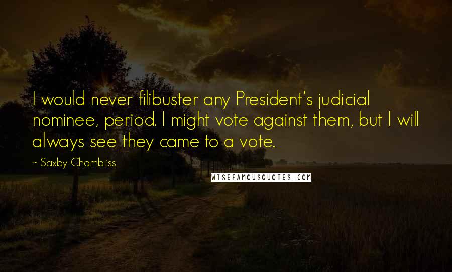 Saxby Chambliss Quotes: I would never filibuster any President's judicial nominee, period. I might vote against them, but I will always see they came to a vote.