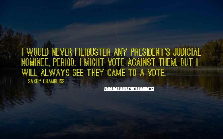 Saxby Chambliss Quotes: I would never filibuster any President's judicial nominee, period. I might vote against them, but I will always see they came to a vote.