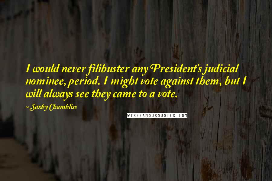 Saxby Chambliss Quotes: I would never filibuster any President's judicial nominee, period. I might vote against them, but I will always see they came to a vote.