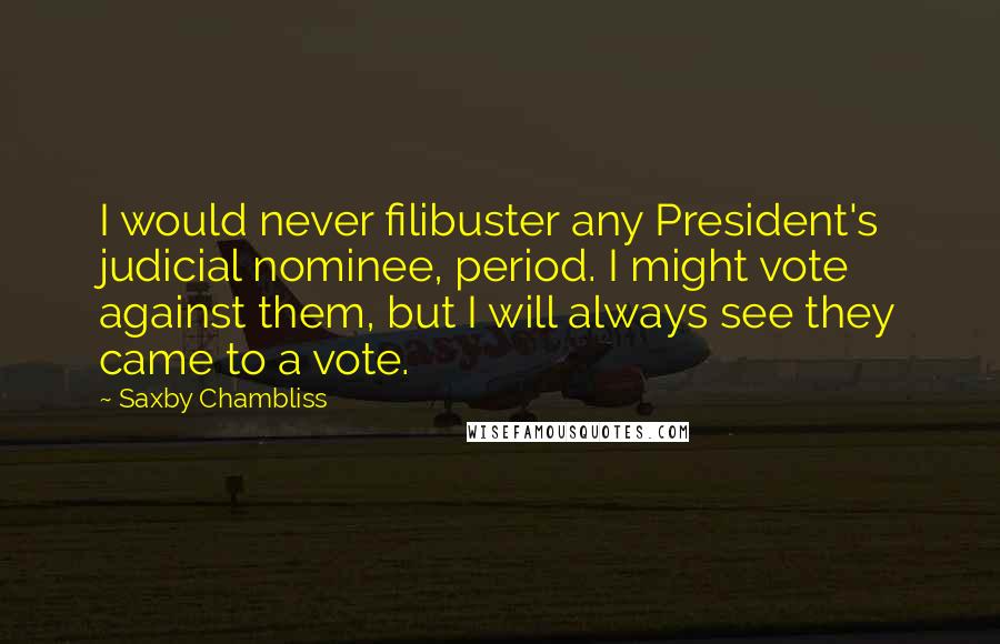 Saxby Chambliss Quotes: I would never filibuster any President's judicial nominee, period. I might vote against them, but I will always see they came to a vote.