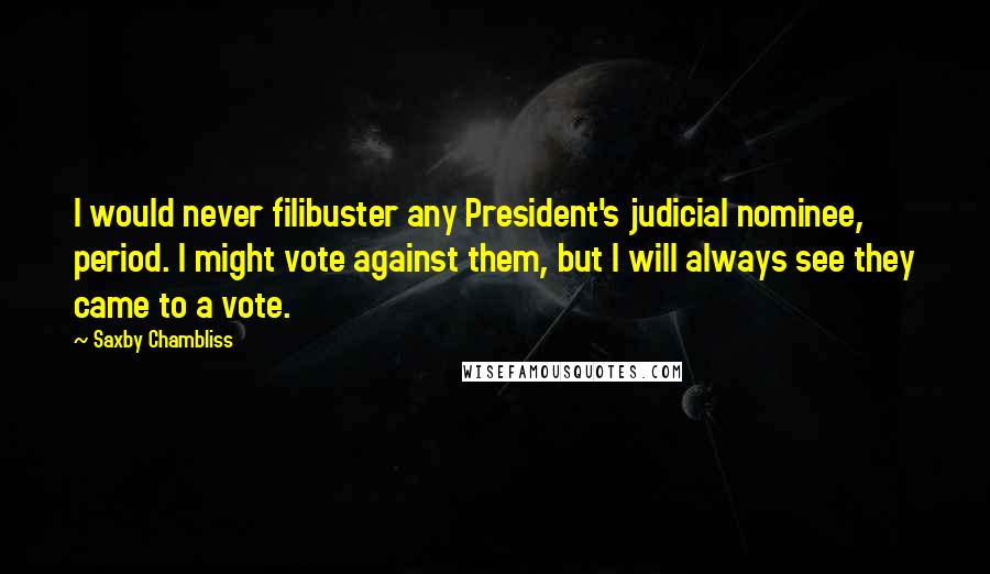 Saxby Chambliss Quotes: I would never filibuster any President's judicial nominee, period. I might vote against them, but I will always see they came to a vote.