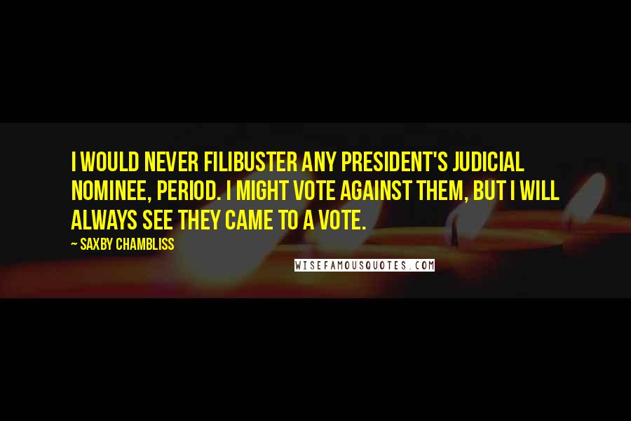 Saxby Chambliss Quotes: I would never filibuster any President's judicial nominee, period. I might vote against them, but I will always see they came to a vote.