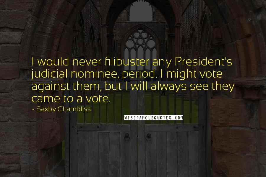 Saxby Chambliss Quotes: I would never filibuster any President's judicial nominee, period. I might vote against them, but I will always see they came to a vote.