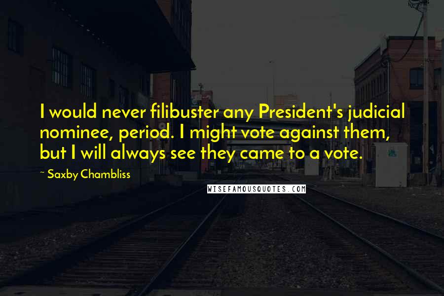 Saxby Chambliss Quotes: I would never filibuster any President's judicial nominee, period. I might vote against them, but I will always see they came to a vote.