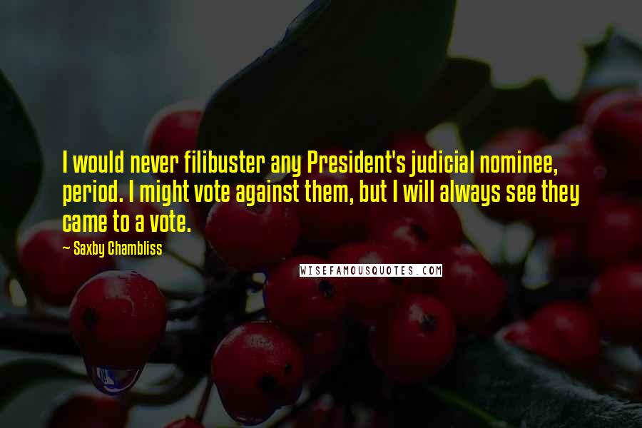 Saxby Chambliss Quotes: I would never filibuster any President's judicial nominee, period. I might vote against them, but I will always see they came to a vote.