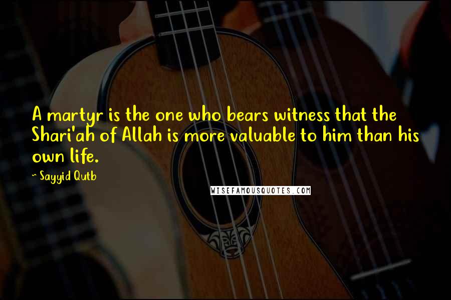 Sayyid Qutb Quotes: A martyr is the one who bears witness that the Shari'ah of Allah is more valuable to him than his own life.