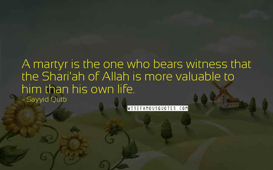 Sayyid Qutb Quotes: A martyr is the one who bears witness that the Shari'ah of Allah is more valuable to him than his own life.
