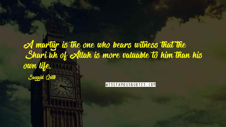 Sayyid Qutb Quotes: A martyr is the one who bears witness that the Shari'ah of Allah is more valuable to him than his own life.