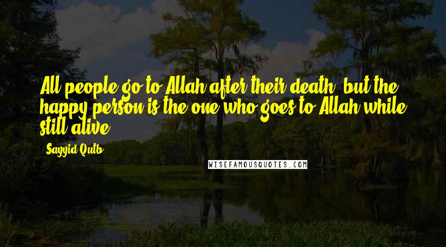 Sayyid Qutb Quotes: All people go to Allah after their death, but the happy person is the one who goes to Allah while still alive.