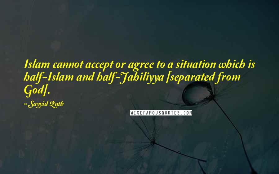 Sayyid Qutb Quotes: Islam cannot accept or agree to a situation which is half-Islam and half-Jahiliyya [separated from God].