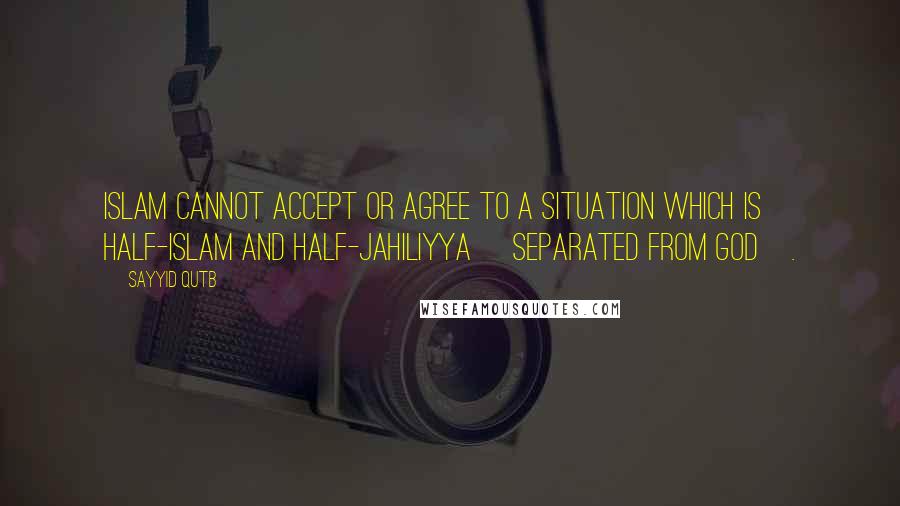 Sayyid Qutb Quotes: Islam cannot accept or agree to a situation which is half-Islam and half-Jahiliyya [separated from God].