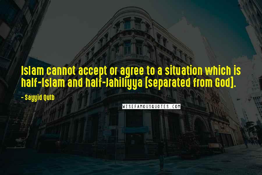 Sayyid Qutb Quotes: Islam cannot accept or agree to a situation which is half-Islam and half-Jahiliyya [separated from God].