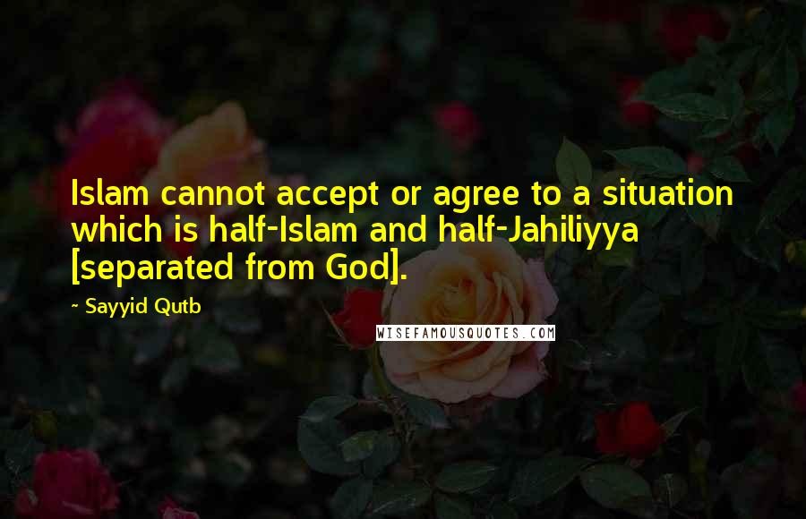 Sayyid Qutb Quotes: Islam cannot accept or agree to a situation which is half-Islam and half-Jahiliyya [separated from God].