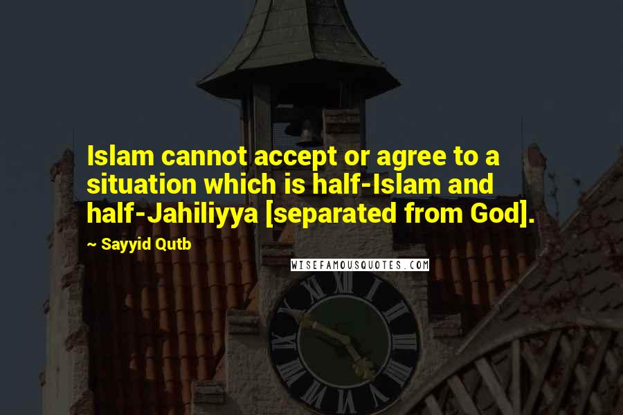 Sayyid Qutb Quotes: Islam cannot accept or agree to a situation which is half-Islam and half-Jahiliyya [separated from God].