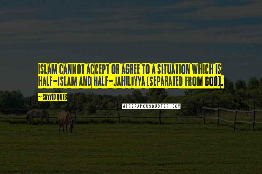 Sayyid Qutb Quotes: Islam cannot accept or agree to a situation which is half-Islam and half-Jahiliyya [separated from God].