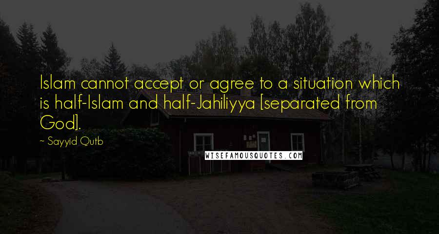 Sayyid Qutb Quotes: Islam cannot accept or agree to a situation which is half-Islam and half-Jahiliyya [separated from God].