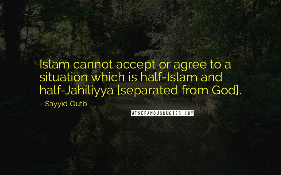 Sayyid Qutb Quotes: Islam cannot accept or agree to a situation which is half-Islam and half-Jahiliyya [separated from God].