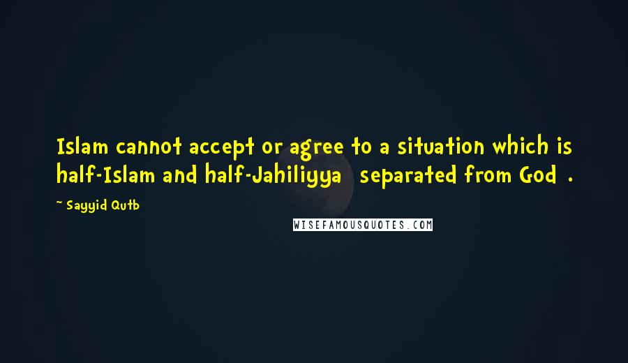 Sayyid Qutb Quotes: Islam cannot accept or agree to a situation which is half-Islam and half-Jahiliyya [separated from God].