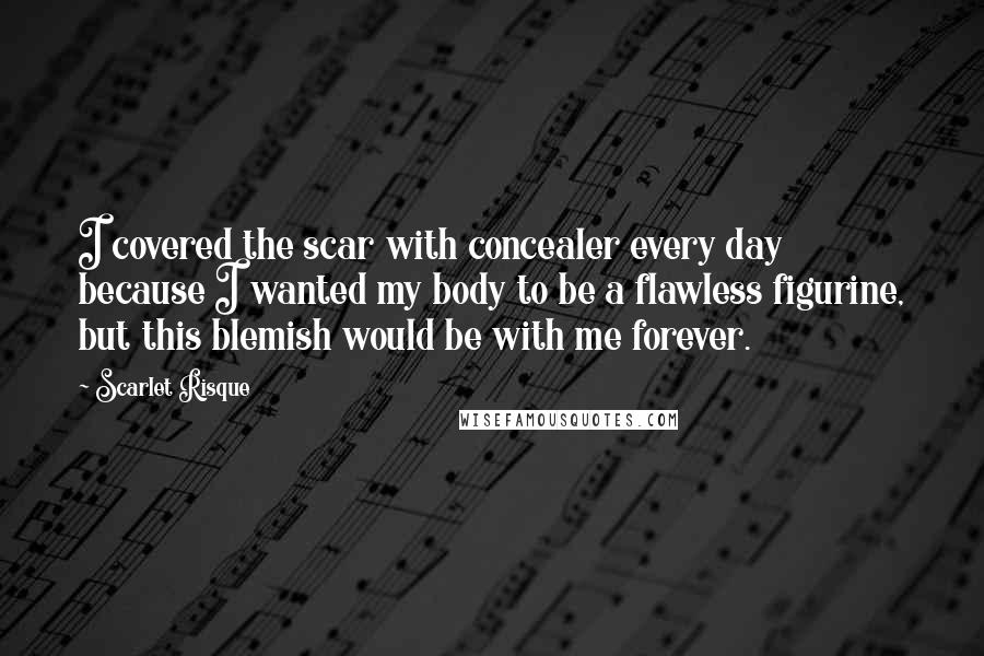 Scarlet Risque Quotes: I covered the scar with concealer every day because I wanted my body to be a flawless figurine, but this blemish would be with me forever.