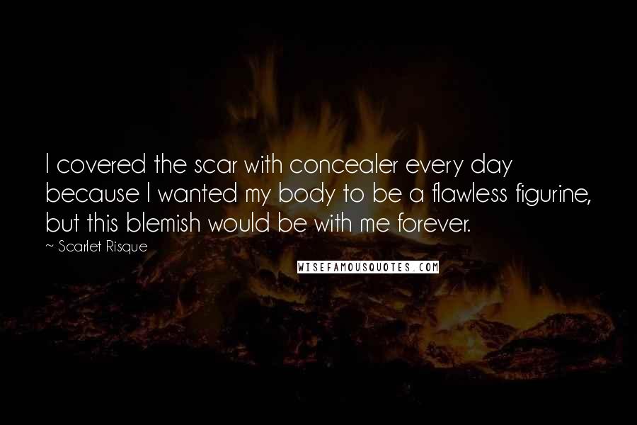 Scarlet Risque Quotes: I covered the scar with concealer every day because I wanted my body to be a flawless figurine, but this blemish would be with me forever.