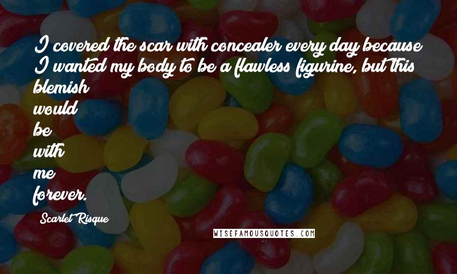 Scarlet Risque Quotes: I covered the scar with concealer every day because I wanted my body to be a flawless figurine, but this blemish would be with me forever.