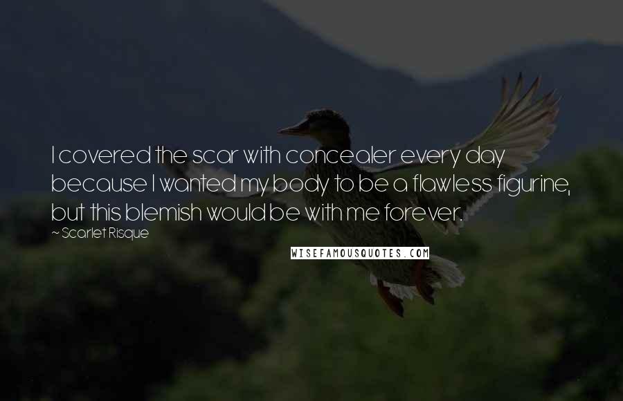 Scarlet Risque Quotes: I covered the scar with concealer every day because I wanted my body to be a flawless figurine, but this blemish would be with me forever.