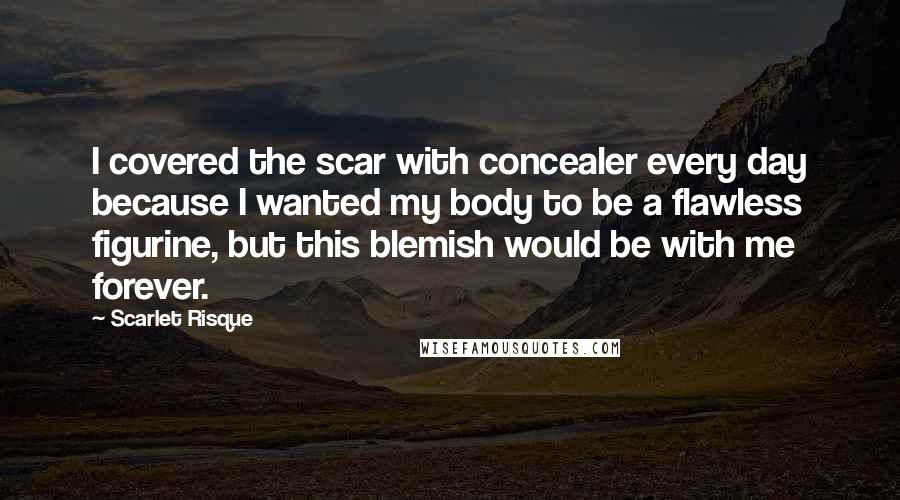 Scarlet Risque Quotes: I covered the scar with concealer every day because I wanted my body to be a flawless figurine, but this blemish would be with me forever.