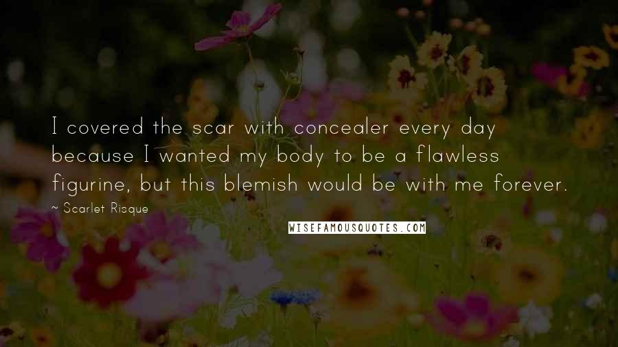 Scarlet Risque Quotes: I covered the scar with concealer every day because I wanted my body to be a flawless figurine, but this blemish would be with me forever.