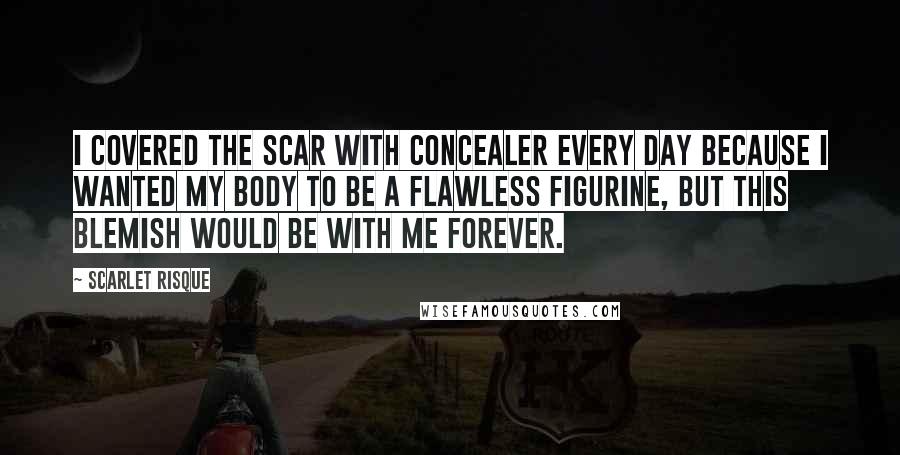 Scarlet Risque Quotes: I covered the scar with concealer every day because I wanted my body to be a flawless figurine, but this blemish would be with me forever.